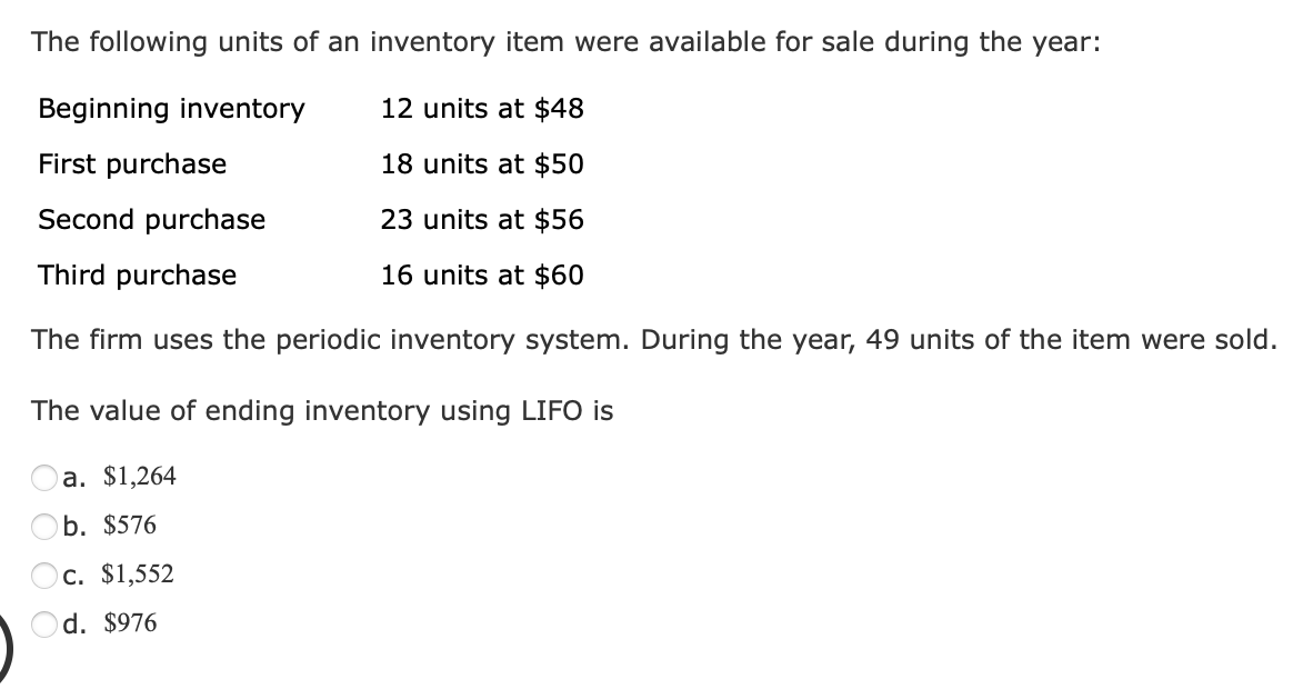 The following units of an inventory item were available for sale during the year:
Beginning inventory
12 units at $48
First purchase
18 units at $50
Second purchase
23 units at $56
Third purchase
16 units at $60
The firm uses the periodic inventory system. During the year, 49 units of the item were sold.
The value of ending inventory using LIFO is
a. $1,264
b. $576
c. $1,552
Od. $976