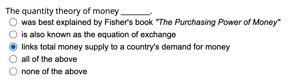 The quantity theory of money.
was best explained by Fisher's book "The Purchasing Power of Money"
is also known as the equation of exchange
links total money supply to a country's demand for money
all of the above
O none of the above