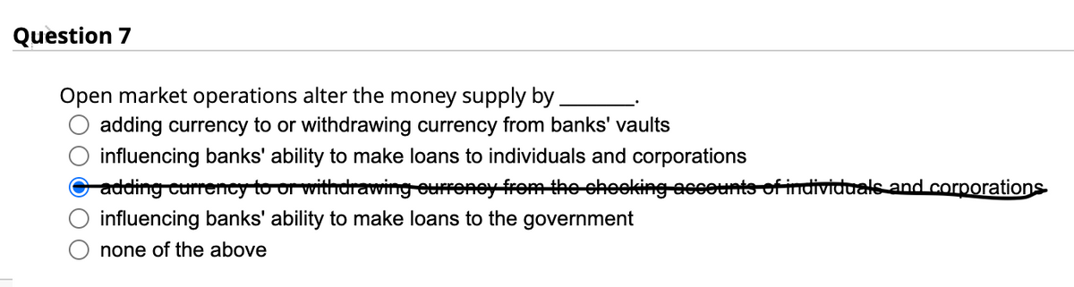 Question 7
Open market operations alter the money supply by
adding currency to or withdrawing currency from banks' vaults
influencing banks' ability to make loans to individuals and corporations
adding currency to or withdrawing currency from the cheeking accounts of individuals and corporations
influencing banks' ability to make loans to the government
none of the above