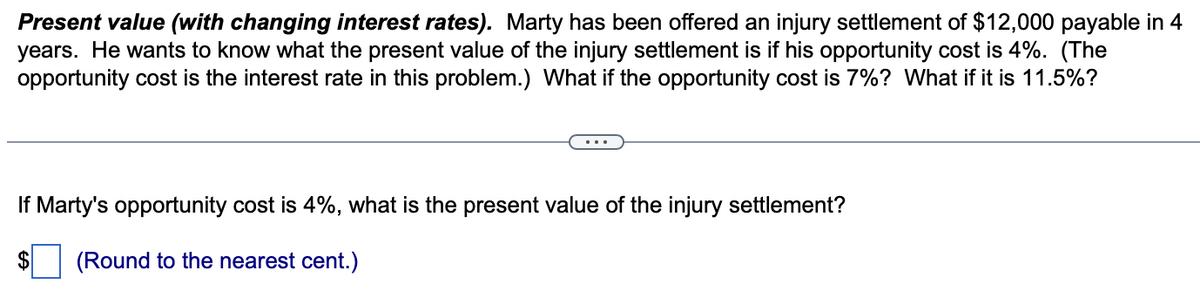 Present value (with changing interest rates). Marty has been offered an injury settlement of $12,000 payable in 4
years. He wants to know what the present value of the injury settlement is if his opportunity cost is 4%. (The
opportunity cost is the interest rate in this problem.) What if the opportunity cost is 7%? What if it is 11.5%?
If Marty's opportunity cost is 4%, what is the present value of the injury settlement?
$ (Round to the nearest cent.)