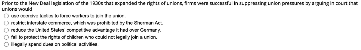 Prior to the New Deal legislation of the 1930s that expanded the rights of unions, firms were successful in suppressing union pressures by arguing in court that
unions would
use coercive tactics to force workers to join the union.
restrict interstate commerce, which was prohibited by the Sherman Act.
reduce the United States' competitive advantage it had over Germany.
fail to protect the rights of children who could not legally join a union.
illegally spend dues on political activities.