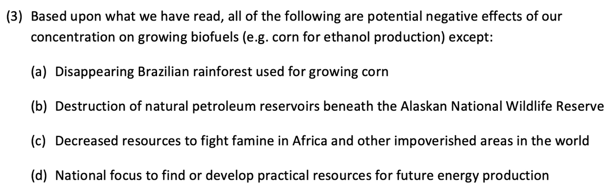 (3) Based upon what we have read, all of the following are potential negative effects of our
concentration on growing biofuels (e.g. corn for ethanol production) except:
(a) Disappearing Brazilian rainforest used for growing corn
(b) Destruction of natural petroleum reservoirs beneath the Alaskan National Wildlife Reserve
(c) Decreased resources to fight famine in Africa and other impoverished areas in the world
(d) National focus to find or develop practical resources for future energy production
