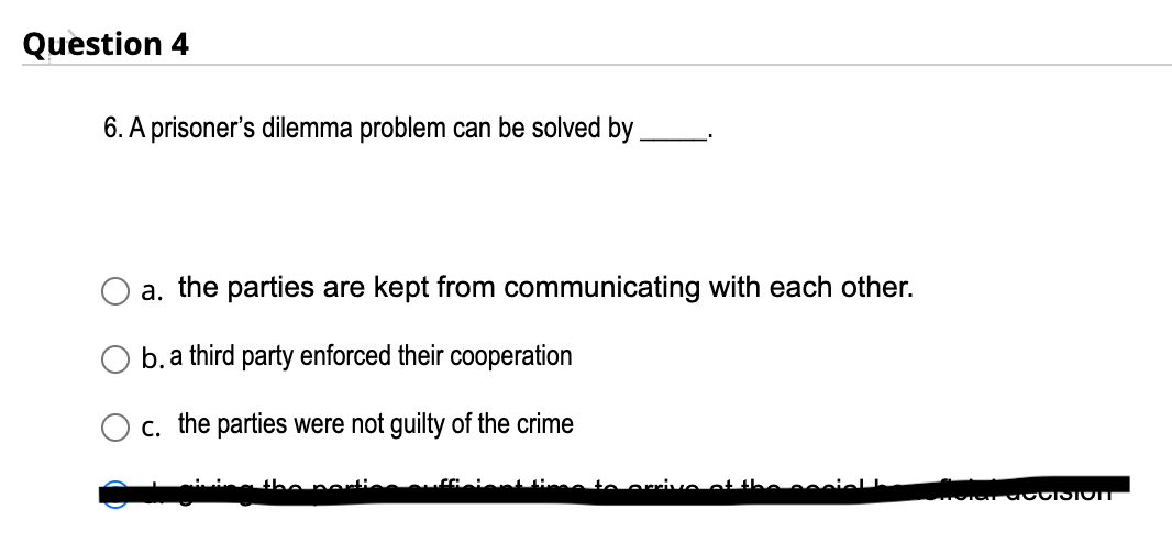 Question 4
6. A prisoner's dilemma problem can be solved by
a. the parties are kept from communicating with each other.
b. a third party enforced their cooperation
c. the parties were not guilty of the crime
the nor
s to arrive
TOTGT GOOISTOIT