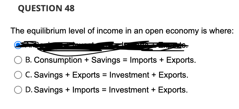 QUESTION 48
The equilibrium level of income in an open economy is where:
B. Consumption + Savings = Imports + Exports.
C. Savings + Exports = Investment + Exports.
D. Savings + Imports = Investment + Exports.