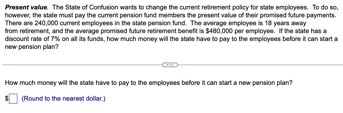 Present value. The State of Confusion wants to change the current retirement policy for state employees. To do so,
however, the state must pay the current pension fund members the present value of their promised future payments.
There are 240,000 current employees in the state pension fund. The average employee is 18 years away
from retirement, and the average promised future retirement benefit is $480,000 per employee. If the state has a
discount rate of 7% on all its funds, how much money will the state have to pay to the employees before it can start a
new pension plan?
How much money will the state have to pay to the employees before it can start a new pension plan?
$ (Round to the nearest dollar.)