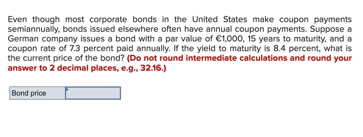 Even though most corporate bonds in the United States make coupon payments
semiannually, bonds issued elsewhere often have annual coupon payments. Suppose a
German company issues a bond with a par value of €1,000, 15 years to maturity, and a
coupon rate of 7.3 percent paid annually. If the yield to maturity is 8.4 percent, what is
the current price of the bond? (Do not round intermediate calculations and round your
answer to 2 decimal places, e.g., 32.16.)
Bond price