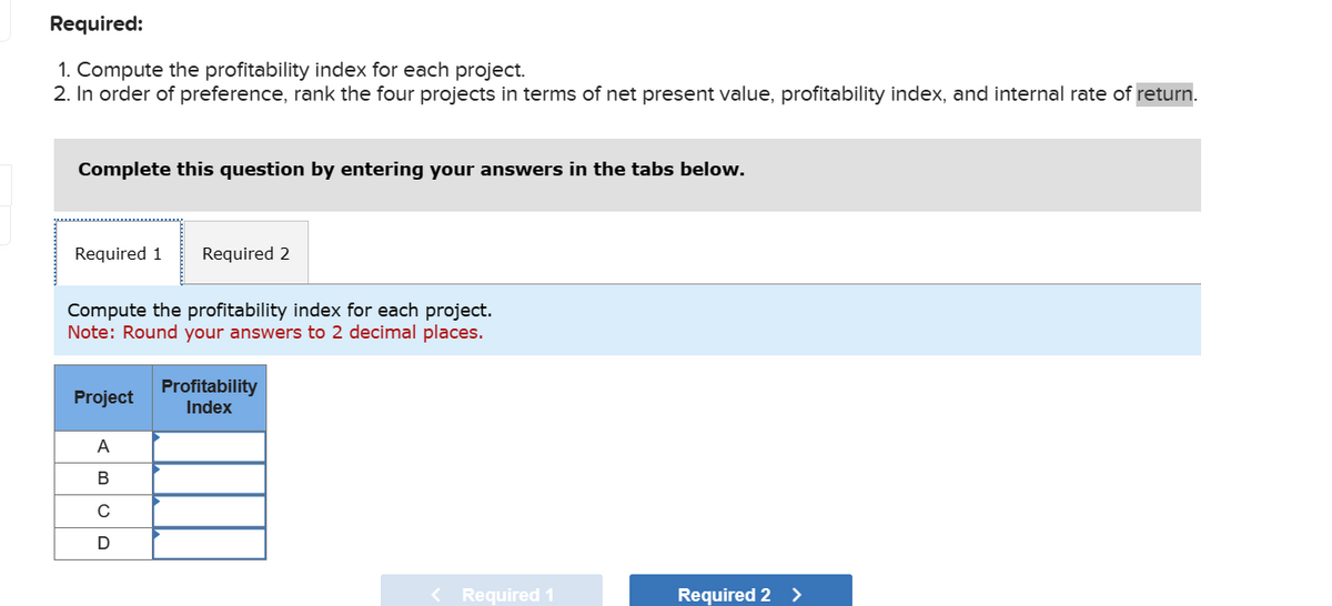1. Compute the profitability index for each project.
2. In order of preference, rank the four projects in terms of net present value, profitability index, and internal rate of return.
Required:
Complete this question by entering your answers in the tabs below.
Required 1
Required 2
Compute the profitability index for each project.
Note: Round your answers to 2 decimal places.
Profitability
Project
Index
A
B
с
UD
<Required 1
Required 2 >