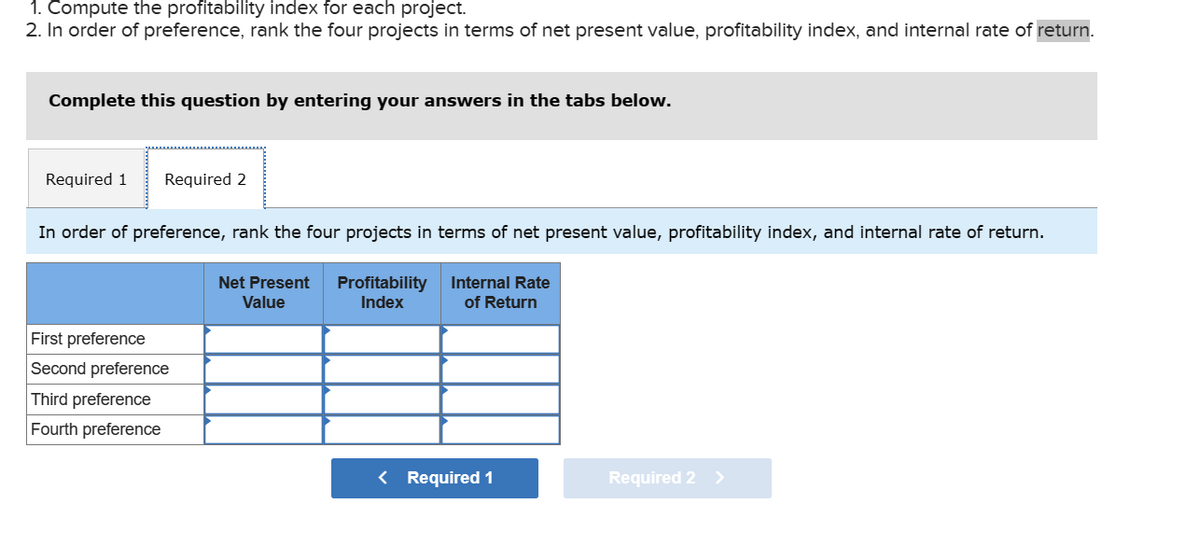 1. Compute the profitability index for each project.
2. In order of preference, rank the four projects in terms of net present value, profitability index, and internal rate of return.
Complete this question by entering your answers in the tabs below.
Required 1
Required 2
In order of preference, rank the four projects in terms of net present value, profitability index, and internal rate of return.
Internal Rate
of Return
Net Present
Value
Profitability
Index
First preference
Second preference
Third preference
Fourth preference
< Required 1
Required 2 >