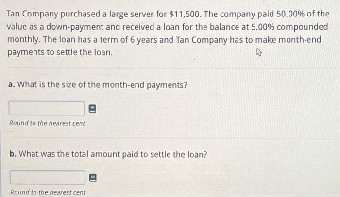 Tan Company purchased a large server for $11,500. The company paid 50.00% of the
value as a down-payment and received a loan for the balance at 5.00% compounded
monthly. The loan has a term of 6 years and Tan Company has to make month-end
payments to settle the loan.
4
a. What is the size of the month-end payments?
Round to the nearest cent
b. What was the total amount paid to settle the loan?
Round to the nearest cent