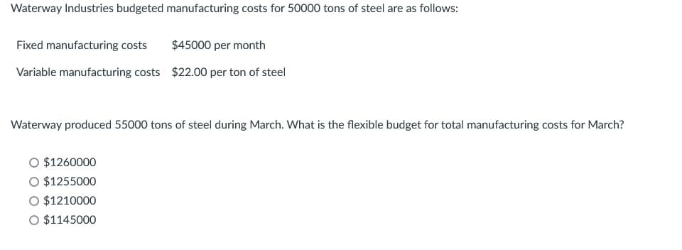 Waterway Industries budgeted manufacturing costs for 50000 tons of steel are as follows:
Fixed manufacturing costs $45000 per month
Variable manufacturing costs $22.00 per ton of steel
Waterway produced 55000 tons of steel during March. What is the flexible budget for total manufacturing costs for March?
$1260000
O $1255000
$1210000
O $1145000