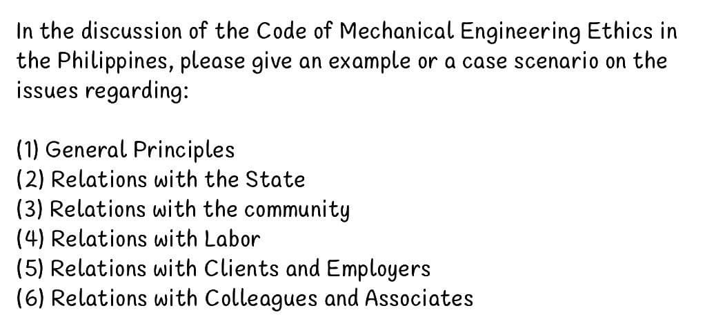 In the discussion of the Code of Mechanical Engineering Ethics in
the Philippines, please give an example or a case scenario on the
issues regarding:
(1) General Principles
(2) Relations with the State
(3) Relations with the community
(4) Relations with Labor
(5) Relations with Clients and Employers
(6) Relations with Colleagues and Associates