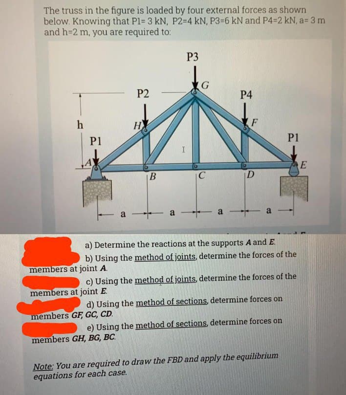 The truss in the figure is loaded by four external forces as shown
below. Knowing that P1= 3 kN, P2-4 kN, P3-6 kN and P4=2 kN, a= 3 m
and h=2 m, you are required to:
h
P1
P2
a
H
B
members GH, BG, BC.
I
P3
G
C
P4
F
D
a --- a -- a
a) Determine the reactions at the supports A and E.
b) Using the method of joints, determine the forces of the
members at joint A.
c) Using the method of joints, determine the forces of the
members at joint E.
d) Using the method of sections, determine forces on
members GF GC, CD.
e) Using the method of sections, determine forces on
P1
Note: You are required to draw the FBD and apply the equilibrium
equations for each case.
E