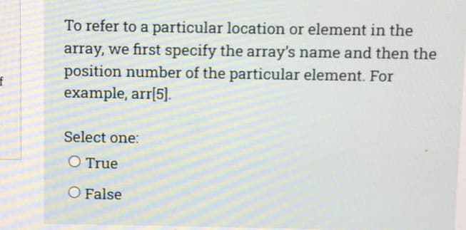 f
To refer to a particular location or element in the
array, we first specify the array's name and then the
position number of the particular element. For
example, arr[5].
Select one:
O True
O False