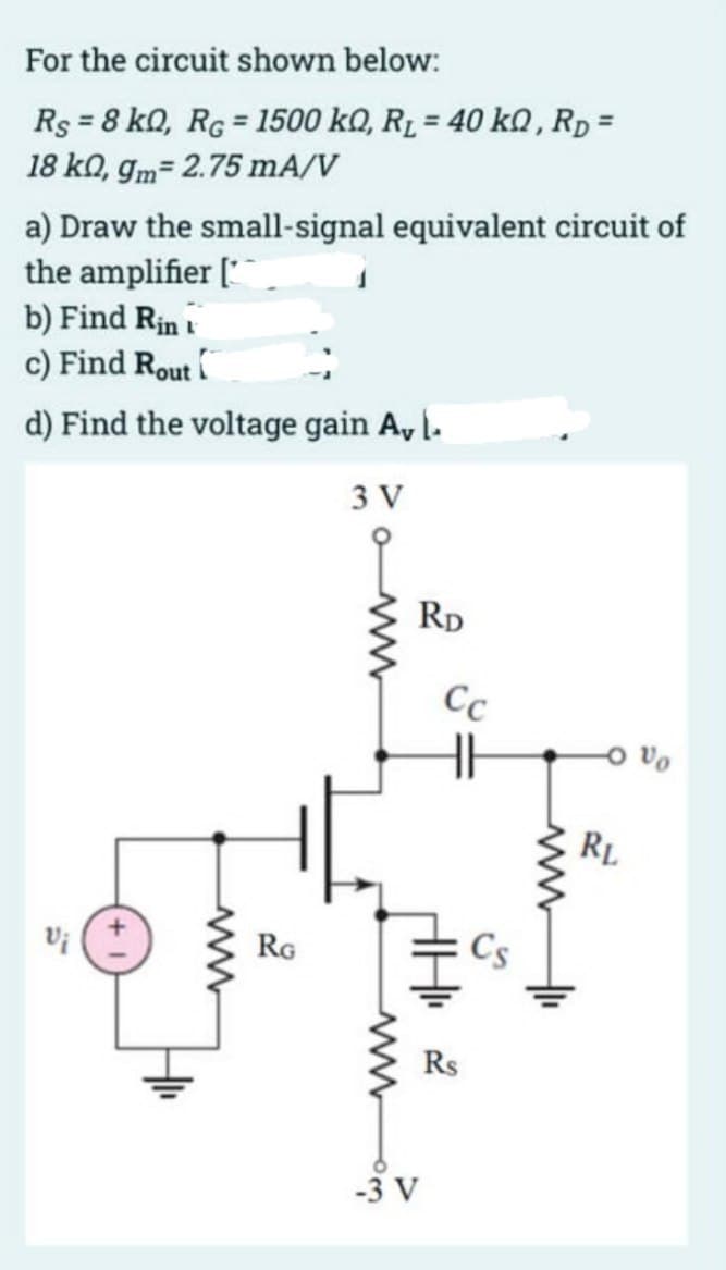 For the circuit shown below:
Rs = 8 kQ, RG = 1500 kQ, R₁ = 40 kQ, RD=
18 ko, gm= 2.75 mA/V
a) Draw the small-signal equivalent circuit of
the amplifier [
b) Find Rin
c) Find Rout
d) Find the voltage gain A, l.
3 V
Vi
www
RG
RD
-3 V
Cc
HH
Cs
ww
RL