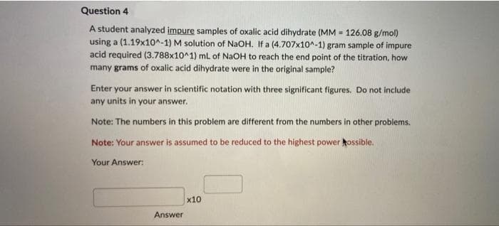 Question 4
A student analyzed impure samples of oxalic acid dihydrate (MM = 126.08 g/mol)
using a (1.19x10^-1) M solution of NaOH. If a (4.707x10^-1) gram sample of impure
acid required (3.788x10^1) mL of NaOH to reach the end point of the titration, how
many grams of oxalic acid dihydrate were in the original sample?
Enter your answer in scientific notation with three significant figures. Do not include
any units in your answer.
Note: The numbers in this problem are different from the numbers in other problems.
Note: Your answer is assumed to be reduced to the highest power ossible.
Your Answer:
x10
Answer