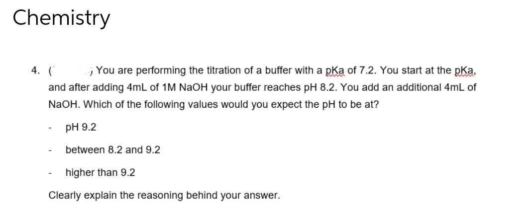 Chemistry
4. (
You are performing the titration of a buffer with a pKa of 7.2. You start at the pka,
and after adding 4mL of 1M NaOH your buffer reaches pH 8.2. You add an additional 4mL of
NaOH. Which of the following values would you expect the pH to be at?
-
pH 9.2
between 8.2 and 9.2
higher than 9.2
Clearly explain the reasoning behind your answer.