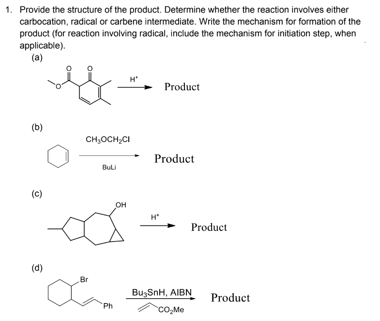 1. Provide the structure of the product. Determine whether the reaction involves either
carbocation, radical or carbene intermediate. Write the mechanism for formation of the
product (for reaction involving radical, include the mechanism for initiation step, when
applicable).
(a)
H+
Product
(b)
CH3OCH₂CI
BuLi
(c)
(d)
Br
Ph
OH
Product
H*
Bu3SnH, AIBN
CO₂Me
Product
Product