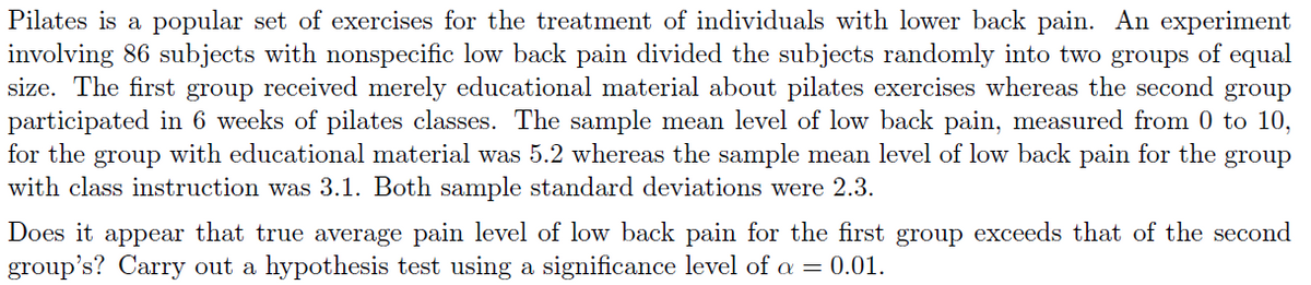 Pilates is a popular set of exercises for the treatment of individuals with lower back pain. An experiment
involving 86 subjects with nonspecific low back pain divided the subjects randomly into two groups of equal
size. The first group received merely educational material about pilates exercises whereas the second group
participated in 6 weeks of pilates classes. The sample mean level of low back pain, measured from 0 to 10,
for the group with educational material was 5.2 whereas the sample mean level of low back pain for the group
with class instruction was 3.1. Both sample standard deviations were 2.3.
Does it appear that true average pain level of low back pain for the first group exceeds that of the second
group's? Carry out a hypothesis test using a significance level of a = 0.01.