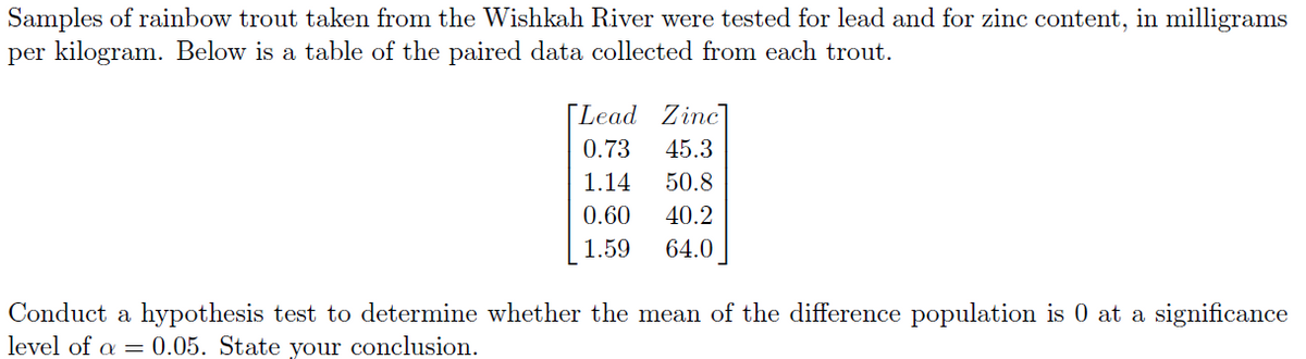 Samples of rainbow trout taken from the Wishkah River were tested for lead and for zinc content, in milligrams
per kilogram. Below is a table of the paired data collected from each trout.
[Lead Zinc]
0.73 45.3
1.14
50.8
0.60
40.2
1.59
64.0
Conduct a hypothesis test to determine whether the mean of the difference population is 0 at a significance
level of a = 0.05. State your conclusion.