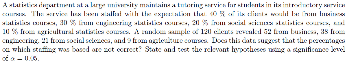 A statistics department at a large university maintains a tutoring service for students in its introductory service
courses. The service has been staffed with the expectation that 40 % of its clients would be from business
statistics courses, 30 % from engineering statistics courses, 20 % from social sciences statistics courses, and
10% from agricultural statistics courses. A random sample of 120 clients revealed 52 from business, 38 from
engineering, 21 from social sciences, and 9 from agriculture courses. Does this data suggest that the percentages
on which staffing was based are not correct? State and test the relevant hypotheses using a significance level
of α = 0.05.