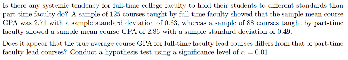 Is there any systemic tendency for full-time college faculty to hold their students to different standards than
part-time faculty do? A sample of 125 courses taught by full-time faculty showed that the sample mean course
GPA was 2.71 with a sample standard deviation of 0.63, whereas a sample of 88 courses taught by part-time
faculty showed a sample mean course GPA of 2.86 with a sample standard deviation of 0.49.
Does it appear that the true average course GPA for full-time faculty lead courses differs from that of part-time
faculty lead courses? Conduct a hypothesis test using a significance level of a = 0.01.