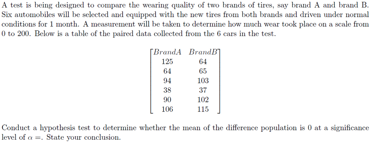 A test is being designed to compare the wearing quality of two brands of tires, say brand A and brand B.
Six automobiles will be selected and equipped with the new tires from both brands and driven under normal
conditions for 1 month. A measurement will be taken to determine how much wear took place on a scale from
0 to 200. Below is a table of the paired data collected from the 6 cars in the test.
[BrandA BrandB]
125
64
64
65
94
103
38
37
90
102
106
115
Conduct a hypothesis test to determine whether the mean of the difference population is 0 at a significance
level of a =. State your conclusion.