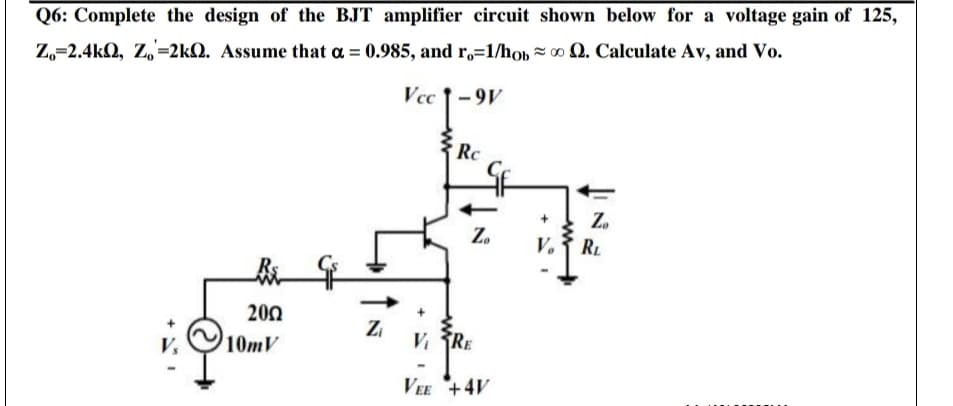 Q6: Complete the design of the
amplifier circuit shown below for a voltage gain of 125,
Z,=2.4kQ, Z,=2kQ. Assume that a = 0.985, and r,=1/hob = o Q. Calculate Av, and Vo.
Vcc 1-9V
Rc
Z.
Z.
RL
200
10mV
Zi
V RE
VEE +4V
