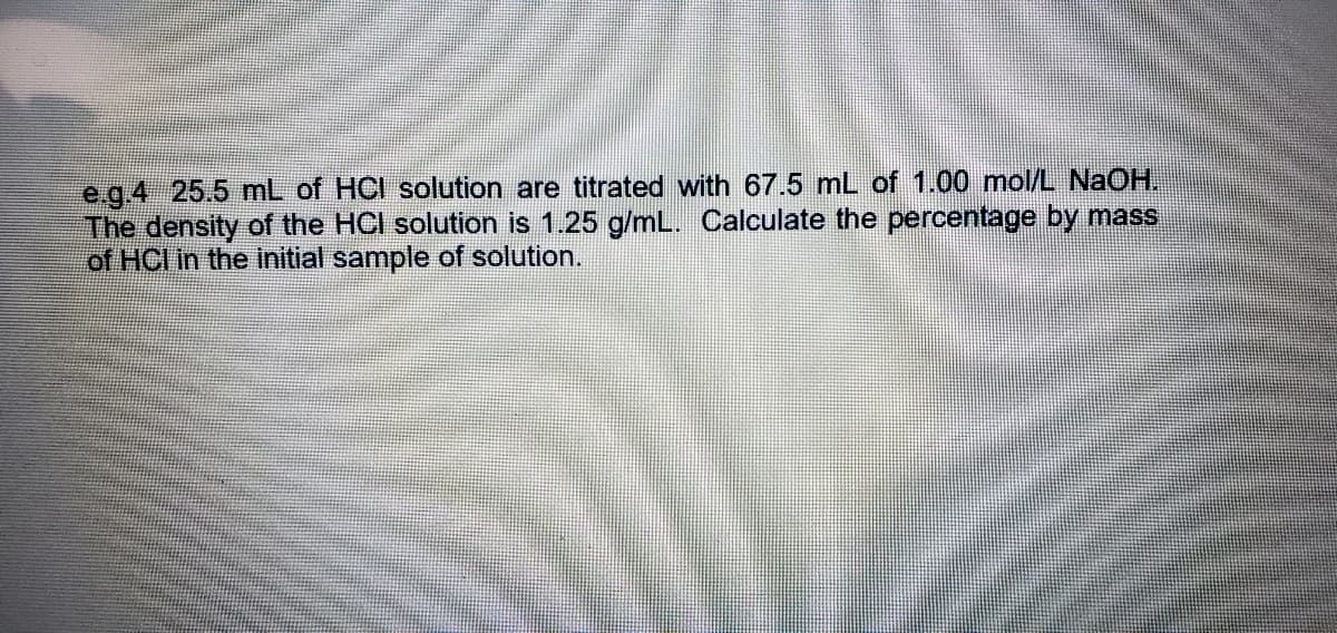 e g.4 25.5 mL of HCI solution are titrated with 67.5 mL of 1.00 mol/L NaOH.
The density of the HCI solution is 1.25 g/mL. Calculate the percentage by mass
of HCI in the initial sample of solution.
