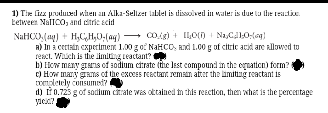 1) The fizz produced when an Alka-Seltzer tablet is dissolved in water is due to the reaction
between NaHC03 and citric acid
CO2(8) + H,0(1) + Na3CgH;O;(aq)
NaHCO;(aq) + H;C,H;O;(aq)
a) In a certain experiment 1.00 g of NaHCO3 and 1.00 g of citric acid are allowed to
react. Which is the limiting reactant?
b) How many grams of sodium citrate (the last compound in the equation) form?
c) How many grams of the excess reactant remain after the limiting reactant is
completely consumed?
d) If 0.723 g of sodium citrate was obtained in this reaction, then what is the percentage
yield?
