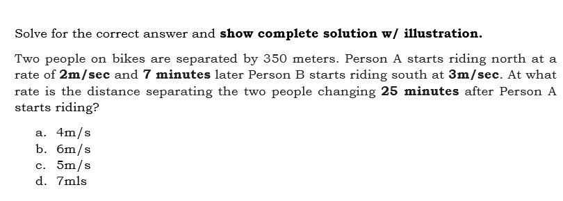 Solve for the correct answer and show complete solution w/ illustration.
Two people on bikes are separated by 350 meters. Person A starts riding north at a
rate of 2m/sec and 7 minutes later Person B starts riding south at 3m/sec. At what
rate is the distance separating the two people changing 25 minutes after Person A
starts riding?
a. 4m/s
b. бт/s
с. 5m/s
d. 7mls
