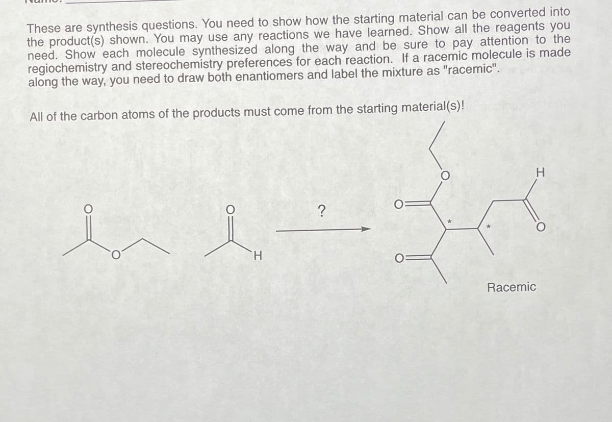 These are synthesis questions. You need to show how the starting material can be converted into
the product(s) shown. You may use any reactions we have learned. Show all the reagents you
need. Show each molecule synthesized along the way and be sure to pay attention to the
regiochemistry and stereochemistry preferences for each reaction. If a racemic molecule is made
along the way, you need to draw both enantiomers and label the mixture as "racemic".
All of the carbon atoms of the products must come from the starting material(s)!
H
?
Racemic
H