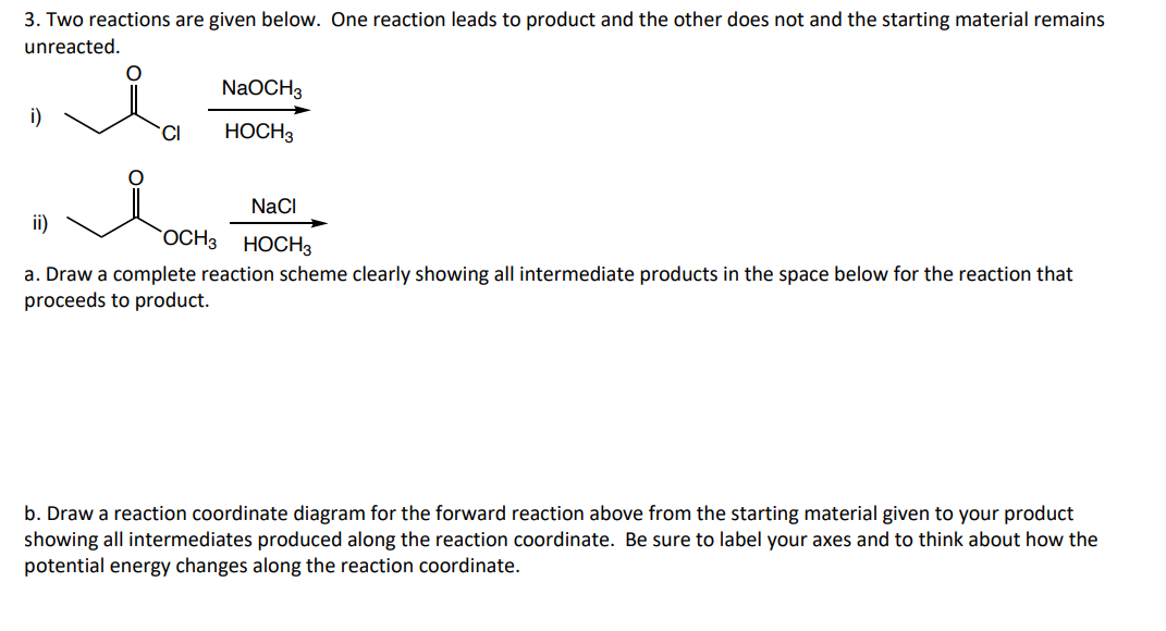 3. Two reactions are given below. One reaction leads to product and the other does not and the starting material remains
unreacted.
i)
CI
NaOCH3
HOCH 3
ii)
NaCl
OCH 3 HOCH3
a. Draw a complete reaction scheme clearly showing all intermediate products in the space below for the reaction that
proceeds to product.
b. Draw a reaction coordinate diagram for the forward reaction above from the starting material given to your product
showing all intermediates produced along the reaction coordinate. Be sure to label your axes and to think about how the
potential energy changes along the reaction coordinate.