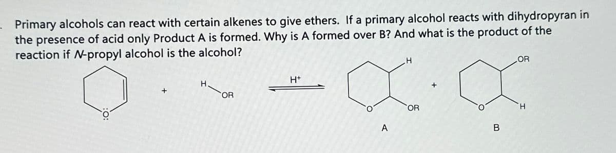 Primary alcohols can react with certain alkenes to give ethers. If a primary alcohol reacts with dihydropyran in
the presence of acid only Product A is formed. Why is A formed over B? And what is the product of the
reaction if N-propyl alcohol is the alcohol?
H+
+
FOR
H
OR
A
+
B
OR
H