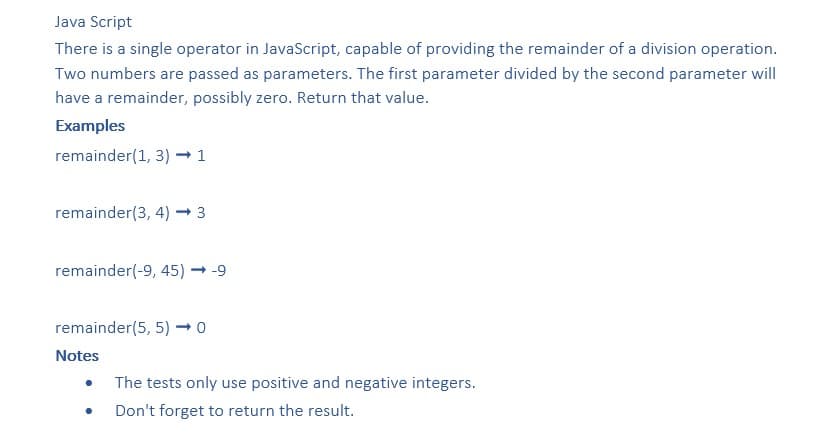 Java Script
There is a single operator in JavaScript, capable of providing the remainder of a division operation.
Two numbers are passed as parameters. The first parameter divided by the second parameter will
have a remainder, possibly zero. Return that value.
Examples
remainder(1, 3) → 1
remainder(3, 4) → 3
remainder(-9, 45) → -9
remainder(5, 5) → 0
Notes
The tests only use positive and negative integers.
Don't forget to return the result.