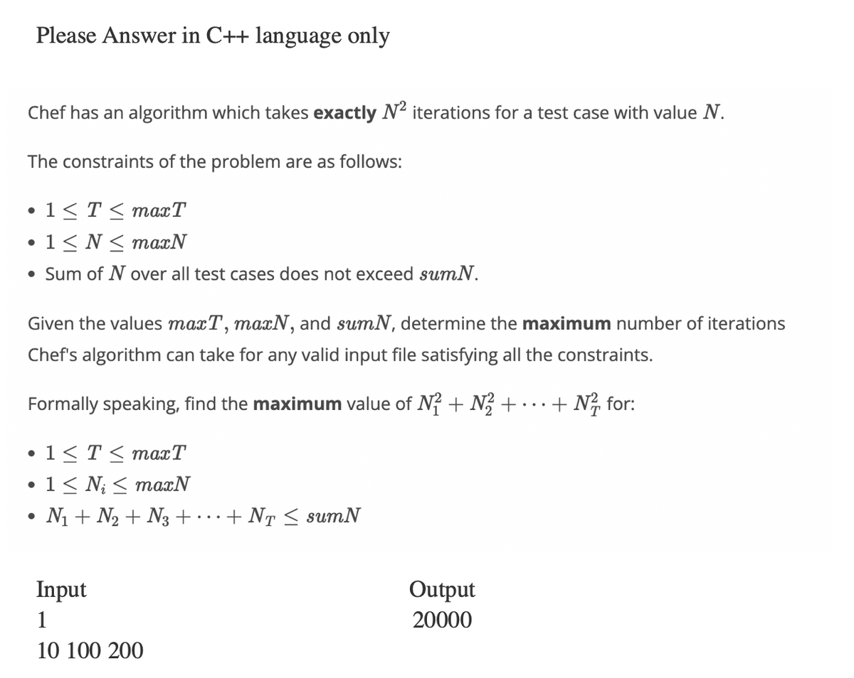Please Answer in C++ language only
Chef has an algorithm which takes exactly N² iterations for a test case with value N.
The constraints of the problem are as follows:
1 ≤ T ≤ maxT
• 1≤ N≤ maxN
• Sum of N over all test cases does not exceed sumN.
●
Given the values maxT, maxN, and sumN, determine the maximum number of iterations
Chef's algorithm can take for any valid input file satisfying all the constraints.
Formally speaking, find the maximum value of N2 + N2 +
+ N² for:
•1≤ T ≤ maxT
•1≤N<maxN
N₁ + N₂ + N3+
Input
1
10 100 200
+ NT ≤ sumN
Output
20000