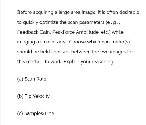 Before acquiring a large area image, it is often desirable
to quickly optimize the scan parameters (e.g.,
Feedback Gain, PeakForce Amplitude, etc.) while
imaging a smaller area. Choose which parameter(s)
should be held constant between the two images for
this method to work. Explain your reasoning.
(a) Scan Rate
(b) Tip Velocity
(c) Samples/Line