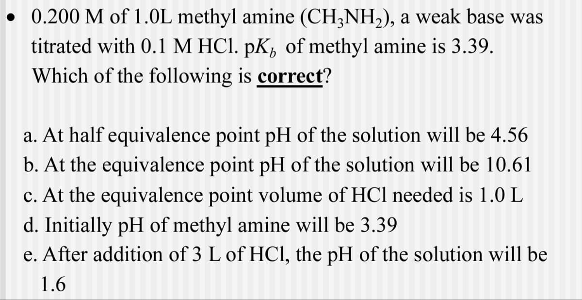 • 0.200 M of 1.0L methyl amine (CH3NH2), a weak base was
titrated with 0.1 M HCl. pK of methyl amine is 3.39.
Which of the following is correct?
a. At half equivalence point pH of the solution will be 4.56
b. At the equivalence point pH of the solution will be 10.61
c. At the equivalence point volume of HCl needed is 1.0 L
d. Initially pH of methyl amine will be 3.39
e. After addition of 3 L of HCl, the pH of the solution will be
1.6