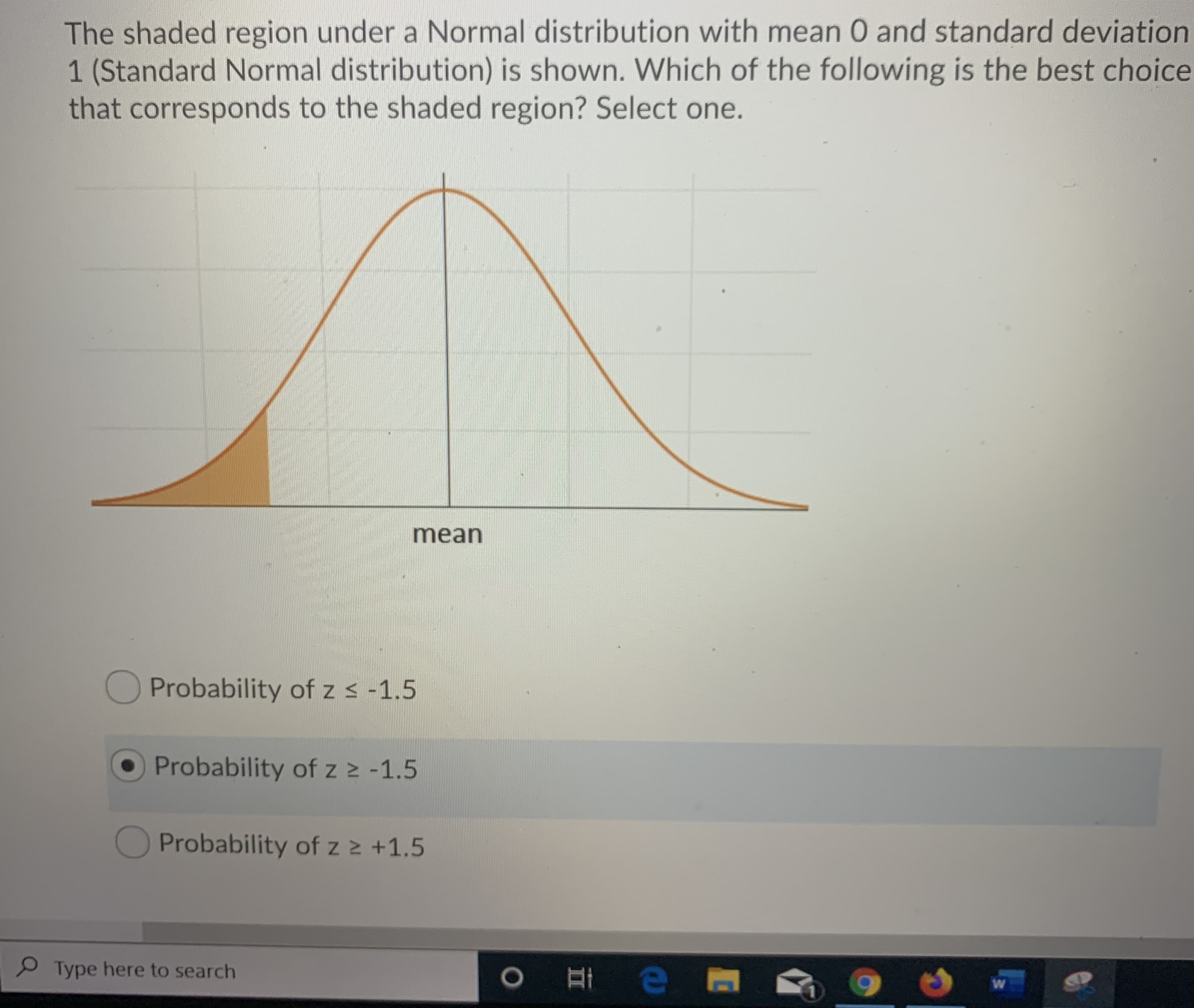 The shaded region under a Normal distribution with mean 0 and standard deviation
1 (Standard Normal distribution) is shown. Which of the following is the best choice
that corresponds to the shaded region? Select one.
mean
Probability of z s -1.5
Probability of z2 -1.5
Probability of z z +1.5
Type here to search
O e
