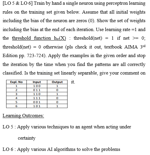[LO 5 & LO 6] Train by hand a single neuron using perceptron learning
rules on the training set given below. Assume that all initial weights
including the bias of the neuron are zeros (0). Show the set of weights
including the bias at the end of each iteration. Use learning rate =1 and
the threshold function h(X) : threshold(net) = 1 if net >= 0;
threshold(net) = 0 otherwise (pls check it out, textbook AIMA 3rd
Edition pp. 723-724). Apply the examples in the given order and stop
the iteration by the time when you find the patterns are all correctly
classified. Is the training set linearly separable, give your comment on
Expl. No
Output
it.
Input
100
1
2
011
110
111
4
001
6
101
Learning Outcomes:
LO 5: Apply various techniques to an agent when acting under
certainty
LO 6: Apply various AI algorithms to solve the problems
