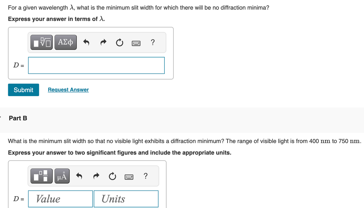 For a given wavelength X, what is the minimum slit width for which there will be no diffraction minima?
Express your answer in terms of X.
Π| ΑΣΦ
D =
Submit
Part B
D =
Request Answer
☐
What is the minimum slit width so that no visible light exhibits a diffraction minimum? The range of visible light is from 400 nm to 750 nm.
Express your answer to two significant figures and include the appropriate units.
µÅ
Value
*****
Units
?
?
