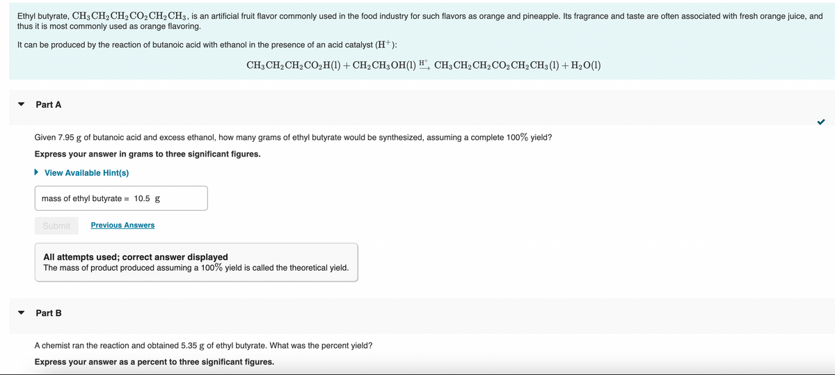 Ethyl butyrate, CH3 CH2 CH₂ CO2 CH₂ CH3, is an artificial fruit flavor commonly used in the food industry for such flavors as orange and pineapple. Its fragrance and taste are often associated with fresh orange juice, and
thus it is most commonly used as orange flavoring.
It can be produced by the reaction of butanoic acid with ethanol in the presence of an acid catalyst (H+):
Part A
Given 7.95 g of butanoic acid and excess ethanol, how many grams of ethyl butyrate would be synthesized, assuming a complete 100% yield?
Express your answer in grams to three significant figures.
► View Available Hint(s)
mass of ethyl butyrate = 10.5 g
Submit Previous Answers
CH3 CH₂ CH₂ CO₂ H(1) + CH₂ CH3OH(1) H¹, CH³CH₂CH₂ CO2 CH₂ CH3 (1) + H₂O(1)
All attempts used; correct answer displayed
The mass of product produced assuming a 100% yield is called the theoretical yield.
Part B
A chemist ran the reaction and obtained 5.35 g of ethyl butyrate. What was the percent yield?
Express your answer as a percent to three significant figures.