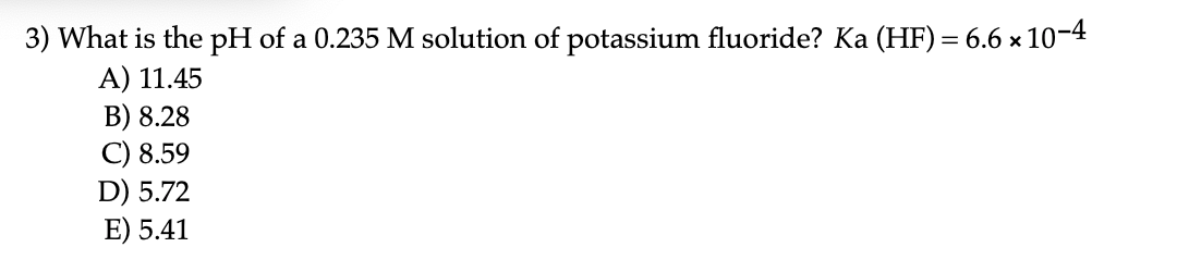 3) What is the pH of a 0.235 M solution of potassium fluoride? Ka (HF) = 6.6 x 10-4
A) 11.45
B) 8.28
C) 8.59
D) 5.72
E) 5.41
