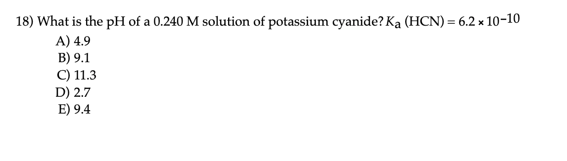 18) What is the pH of a 0.240 M solution of potassium cyanide? Ka (HCN) = 6.2 x 10-10
A) 4.9
B) 9.1
C) 11.3
D) 2.7
E) 9.4
