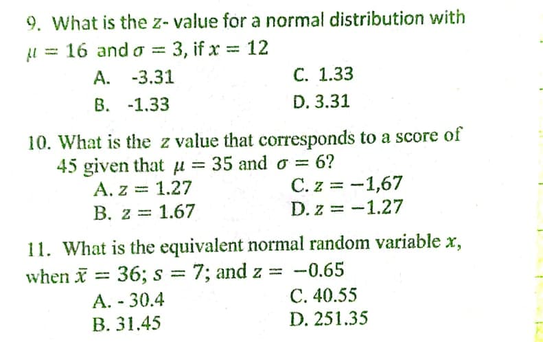 9. What is the z- value for a normal distribution with
l = 16 and o = 3, if x = 12
%3D
A. -3.31
С. 1.33
B. -1.33
D. 3.31
10. What is the z value that corresponds to a score of
35 and o =
45 given that u
A. z = 1.27
В. 2 3D 1.67
= 6?
%3D
C. z = -1,67
%3D
D. z = -1.27
%3D
11. What is the equivalent normal random variable x,
36; s = 7; and z = -0.65
when x =
%3D
A. - 30.4
C. 40.55
В. 31.45
D. 251.35
