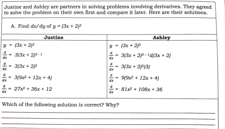 Justine and Ashley are partners in solving problems involving derivatives. They agreed
to solve the problem on their own first and compare it later. Here are their solutions.
A. Find dx/ dy of y = (3x + 2)3
Justine
Ashley
y =
(3x + 2)3
y = (3x + 2)3
d
d
3(3x + 2)3 - 1
3(3x + 2)3-1d(3x + 2)
%3D
dx
dx
d
d
3(3x + 2)2
3(3x + 2)2(3)
%3D
dr
dx
d
3(9x2 + 12x + 4)
9(9x2 + 12x + 4)
%3D
%3D
dx
dx
d
d
= 27x2 + 36x + 12
81x2 + 108x + 36
%3D
dx
dx
Which of the following solution is correct? Why?
