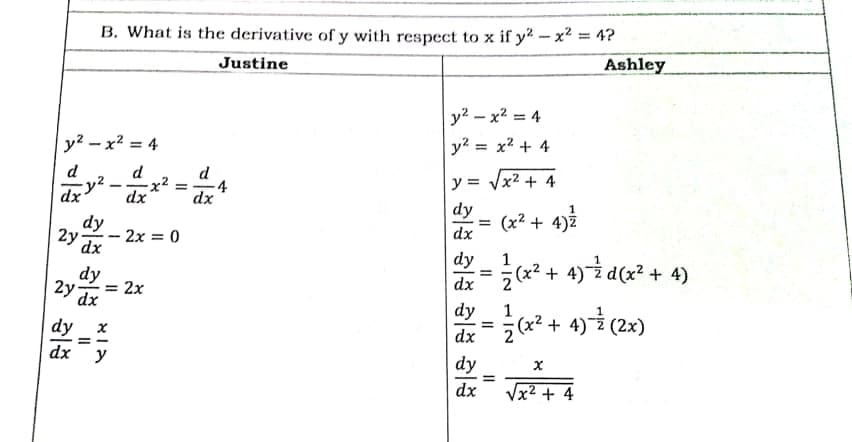 B. What is the derivative of y with respect to x if y2 - x² = 4?
Justine
Ashley
y2 – x2 = 4
y? - x2 = 4
y? = x2 + 4
%3D
d
d
d
x2²
y = Vx2 + 4
dx
dy
dx
dx
dy
(x² + 4)2
2y dx
- 2x = 0
dx
dy
1
dy
(x² + 4)² d(x² + 4)
2y
2x
dx
%3D
dx
dy
1
a² + 4) (2x)
dy
dx
dx
y
dy
%3D
dx
Vx2 + 4
