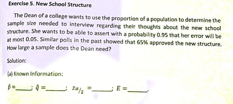 Exercise 5. New School Structure
The Dean of a college wants to use the proportion of a population to determine the
sample size needed to interview regarding their thoughts about the new school
structure. She wants to be able to assert with a probability 0.95 that her error will be
at most 0.05. Similar polls in the past showed that 65% approved the new structure.
How large a sample does the Dean need?
Solution:
(a) Known Information:
Za/2
–E =,
