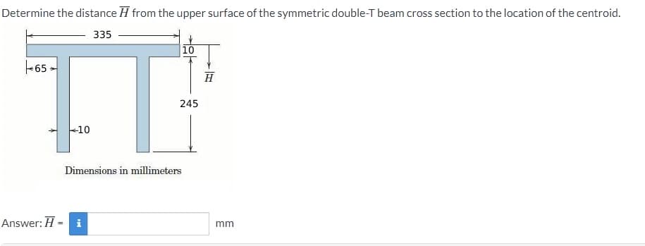 Determine the distance H from the upper surface of the symmetric double-T beam cross section to the location of the centroid.
335
10
+65 -
H
245
-10
Dimensions in millimeters
Answer: H -
i
mm
