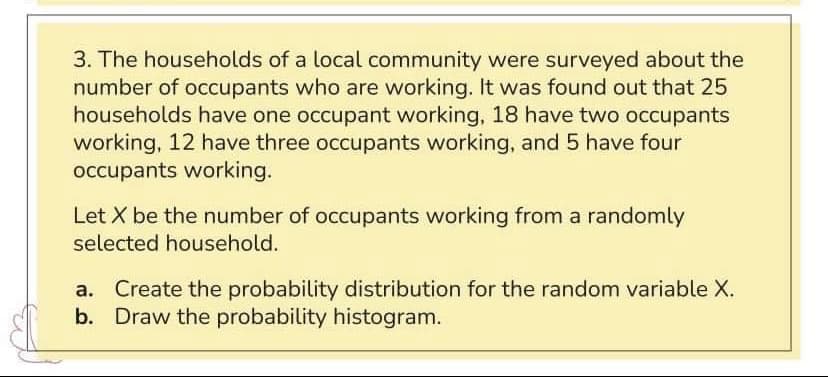3. The households of a local community were surveyed about the
number of occupants who are working. It was found out that 25
households have one occupant working, 18 have two occupants
working, 12 have three occupants working, and 5 have four
occupants working.
Let X be the number of occupants working from a randomly
selected household.
Create the probability distribution for the random variable X.
b. Draw the probability histogram.
