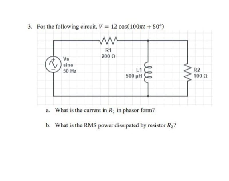 3. For the following circuit, V = 12 cos(100πt +50°)
Vs
sine
50 Hz
ли
R1
200 Ω
L1
500 pH
ell
R2
220
100 Q
www
a. What is the current in R₂ in phasor form?
b. What is the RMS power dissipated by resistor R₂?
